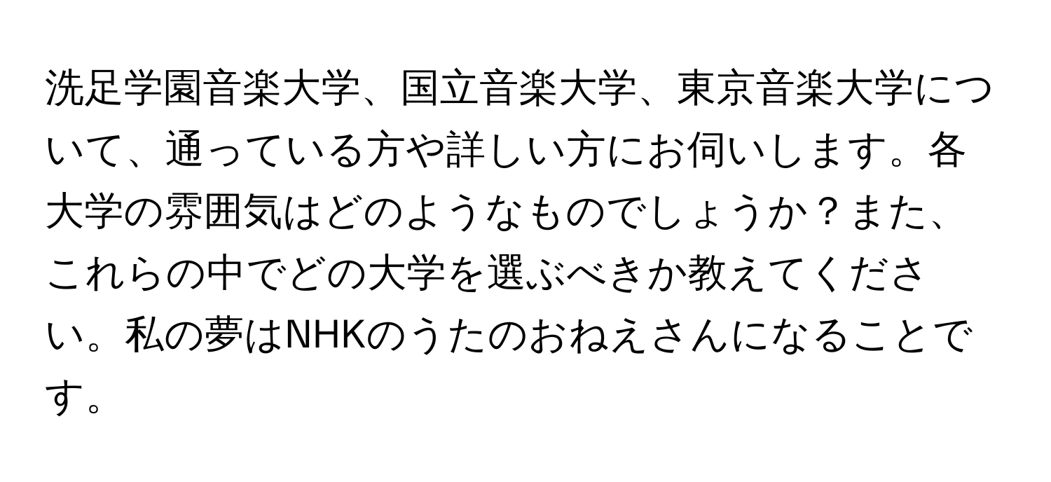 洗足学園音楽大学、国立音楽大学、東京音楽大学について、通っている方や詳しい方にお伺いします。各大学の雰囲気はどのようなものでしょうか？また、これらの中でどの大学を選ぶべきか教えてください。私の夢はNHKのうたのおねえさんになることです。