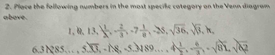Place the following numbers in the most specific category on the Venn diagram 
above. 
1, 1. 13,  1/2 , - 2/3 , -7 1/8 , -25, sqrt(36), sqrt(3), h,
6.31285..., 5.sqrt(13), -18, -5.3sqrt(89)..., 4 1/2 , - 6/3 , -sqrt(81), sqrt(82)