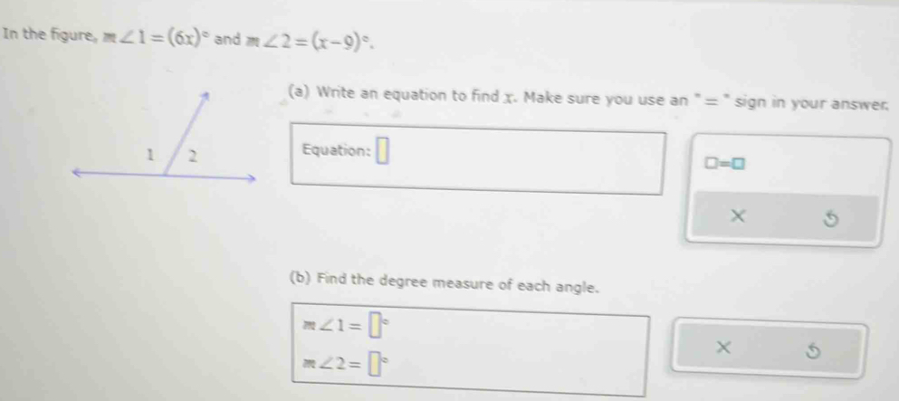 In the figure, m∠ 1=(6x)^circ  and m∠ 2=(x-9)^circ . 
(a) Write an equation to find x. Make sure you use an " = " sign in your answer. 
Equation: □ =□
X
(b) Find the degree measure of each angle.
m∠ 1=□°
m∠ 2=□°
5