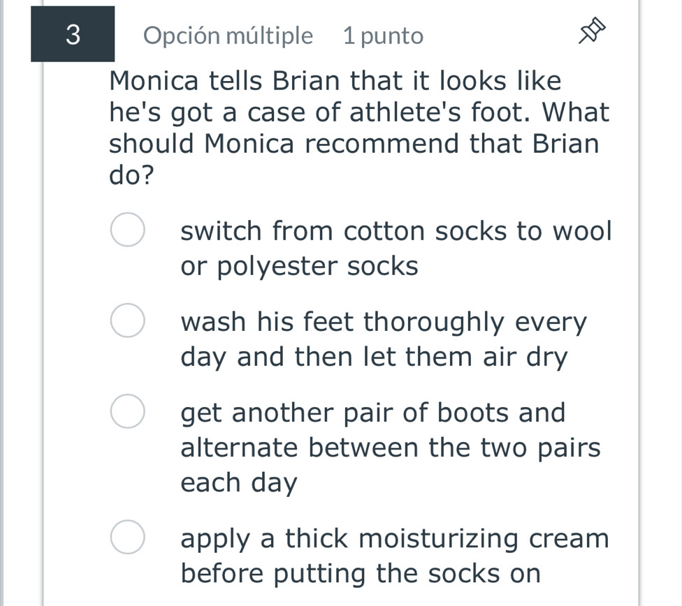 Opción múltiple 1 punto
Monica tells Brian that it looks like
he's got a case of athlete's foot. What
should Monica recommend that Brian
do?
switch from cotton socks to wool
or polyester socks
wash his feet thoroughly every
day and then let them air dry
get another pair of boots and
alternate between the two pairs
each day
apply a thick moisturizing cream
before putting the socks on