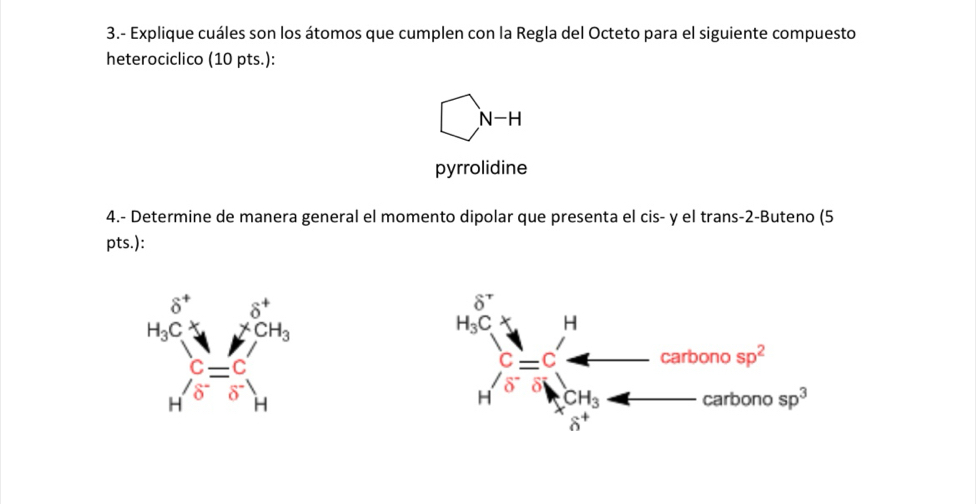 3.- Explique cuáles son los átomos que cumplen con la Regla del Octeto para el siguiente compuesto
heterociclico (10 pts.):
□ N-H
pyrrolidine
4.- Determine de manera general el momento dipolar que presenta el cis- y el trans-2-Buteno (5
pts.):
beginarrayr 6^+ MC^(π endarray) · beginarrayr 6° 6° = 1/6 endarray H^( 2) n°/6^(wedge) beginarrayr n^(N^wedge)6^(wedge) endarray 