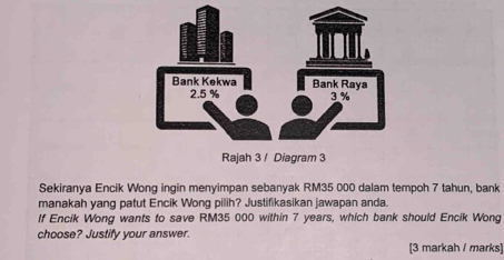 Sekiranya Encik Wong ingin menyimpan sebanyak RM35 000 dalam tempoh 7 tahun, bank 
manakah yang patut Encik Wong pilih? Justifikasikan jawapan anda. 
If Encik Wong wants to save RM35 000 within 7 years, which bank should Encik Wong 
choose? Justify your answer. 
[3 markah / marks]