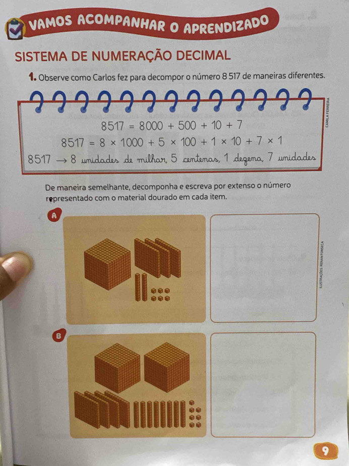 VAMOS ACOMPANHAR O APRENDIZADO 
SISTEMA DE NUMERAÇÃO DECIMAL 
1 Observe como Carlos fez para decompor o número 8 517 de maneiras diferentes.
8517=8000+500+10+7
:
8517=8* 1000+5* 100+1* 10+7* 1
8517 8 umidades de milhar, 5 centemas, 1 degema, 7 umidades 
De maneira semelhante, decomponha e escreva por extenso o número 
representado com o material dourado em cada item. 
A 
B 
9