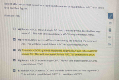 Select all choices that describe a rigid transformation on quadrilateral ABCD that takes
it to another figure.
(Lesson 1-18)
▲) Rotate ABCD around angle ADJ ' and translate by the directed line seg-
ment DJ. This will take quadrilateral ABCD to quadrilateral JMAD.
B) Reflect ABCD across AB and translate by the directed line segment
AB. This will take quadrilateral ABCD to quadrilateral BFGH.
C) Translate ABCD by the directed line segment DK and reflect A'B'C'D '
across DK. This will take quadrilateral ABCD to quadrilateral D/LK.
D) Rotate ABCD around angle CBF. This will take quadrilateral ABCD to
quadrilateral CBFE.
E) Reflect ABCD across DC and translate by the directed line segment C /.
This will take quadrilateral ABCD to quadrilateral CONI.