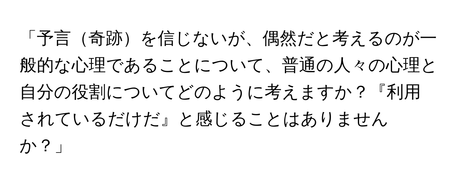 「予言奇跡を信じないが、偶然だと考えるのが一般的な心理であることについて、普通の人々の心理と自分の役割についてどのように考えますか？『利用されているだけだ』と感じることはありませんか？」