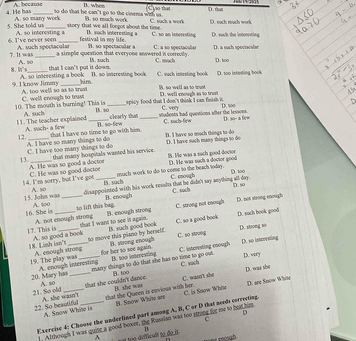Jan/19/2025
A. because B. when C)so that D. that
4. He has _to do that he can’t go to the cinema with us.
A. so many work B. so much work C. such a work D. such much work
5. She told us _story that we all forgot about the time.
A. so interesting a B. such interesting a C. so an interesting D. such the interesting
6. I’ve never seen _festival in my life.
A. such spectacular B. so spectacular a C. a so spectacular D. a such spectacular
7. It was _a simple question that everyone answered it correctly.
A. so B. such C. much D. too
8. It's_ that I can’t put it down.
A. so interesting a book B. so interesting book C. such intesting book D. too intesting book
9. I know Jimmy _him.
A. too well so as to trust B. so well as to trust
C. well enough to trust D. well enough as to trust
10. The mouth is burning! This is _spicy food that I don’t think I can finish it.
A. such B. so C. very D. too
11. The teacher explained _clearly that _students had questions after the lessons.
C. such-few
A. such- a few B. so-few D. so- a few
12. _that I have no time to go with him.
A. I have so many things to do B. I have so much things to do
C. I have too many things to do D. I have such many things to do
13. _that many hospitals wanted his service.
A. He was so good a doctor B. He was a such good doctor
C. He was so good doctor D. He was such a doctor good
D. too
14. I’m sorry, but I’ve got _much work to do to come to the beach today.
A. so B. such C. enough
15. John was _disappointed with his work results that he didn't say anything all day.
C. such D. so
A. too B. enough
A. not enough strong B. enough strong C. strong not enough D. not strong enough
16. She is _to lift this bag.
D. such book good
17. This is_ that I want to see it again.
D. strong so
A. so good a book B. such good book C. so a good book
18. Linh isn’t _to move this piano by herself.
D. so interesting
A. enough strong B. strong enough C. so strong
19. The play was for her to see again.
A. enough interesting B. too interesting C. interesting enough
C. such D. very
20. Mary has __many things to do that she has no time to go out.
D. was she
B. too
A. so
D. are Snow White
21. So old _that she couldn't dance.
A. she wasn't B. she was C. wasn't she
22. So beautiful _that the Queen is envious with her.
A. Snow White is B. Snow White are C. is Snow White
D
Exercise 4: Choose the underlined part among A, B, C or D that needs correcting
c
1. Although I was quite a good boxer, the Russian was too strong for me to beat him
B
A t too difficult to do it.
ong enough.