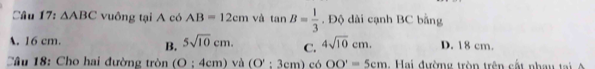 △ ABC vuông tại A có AB=12cm và tan B= 1/3 . Độ dài cạnh BC bằng
A. 16 cm. 5sqrt(10)cm. 4sqrt(10)cm. D. 18 cm.
B.
C.
Câu 18: Cho hai đường tròn (O;4cm) và (O':3cm)c6OO'=5cm. Hai đường tròn trên cất nhau tại