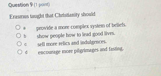 Erasmus taught that Christianity should
a provide a more complex system of beliefs.
b show people how to lead good lives.
c sell more relics and indulgences.
d encourage more pilgrimages and fasting.