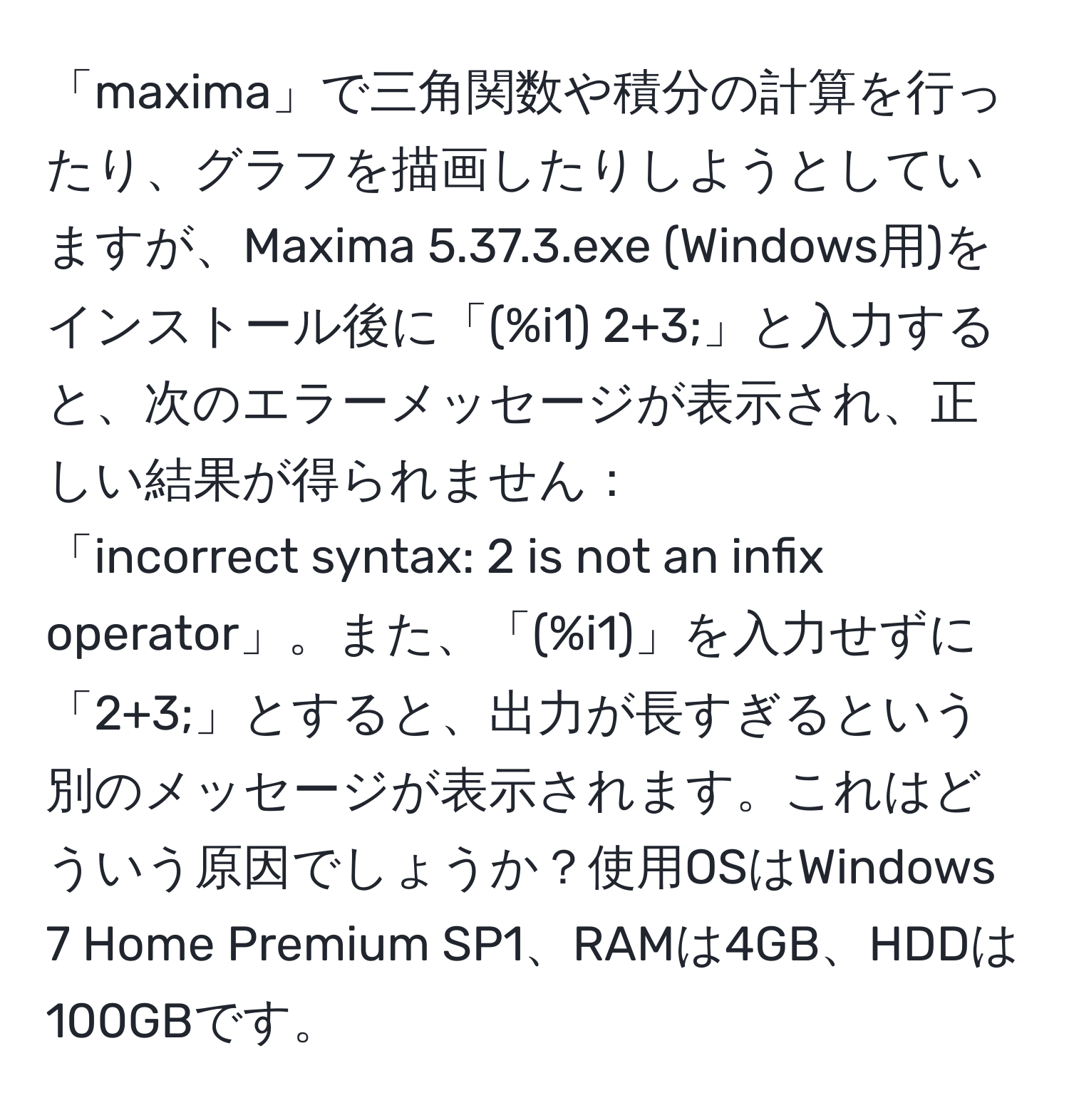 「maxima」で三角関数や積分の計算を行ったり、グラフを描画したりしようとしていますが、Maxima 5.37.3.exe (Windows用)をインストール後に「(%i1) 2+3;」と入力すると、次のエラーメッセージが表示され、正しい結果が得られません： 
「incorrect syntax: 2 is not an infix operator」。また、「(%i1)」を入力せずに「2+3;」とすると、出力が長すぎるという別のメッセージが表示されます。これはどういう原因でしょうか？使用OSはWindows 7 Home Premium SP1、RAMは4GB、HDDは100GBです。