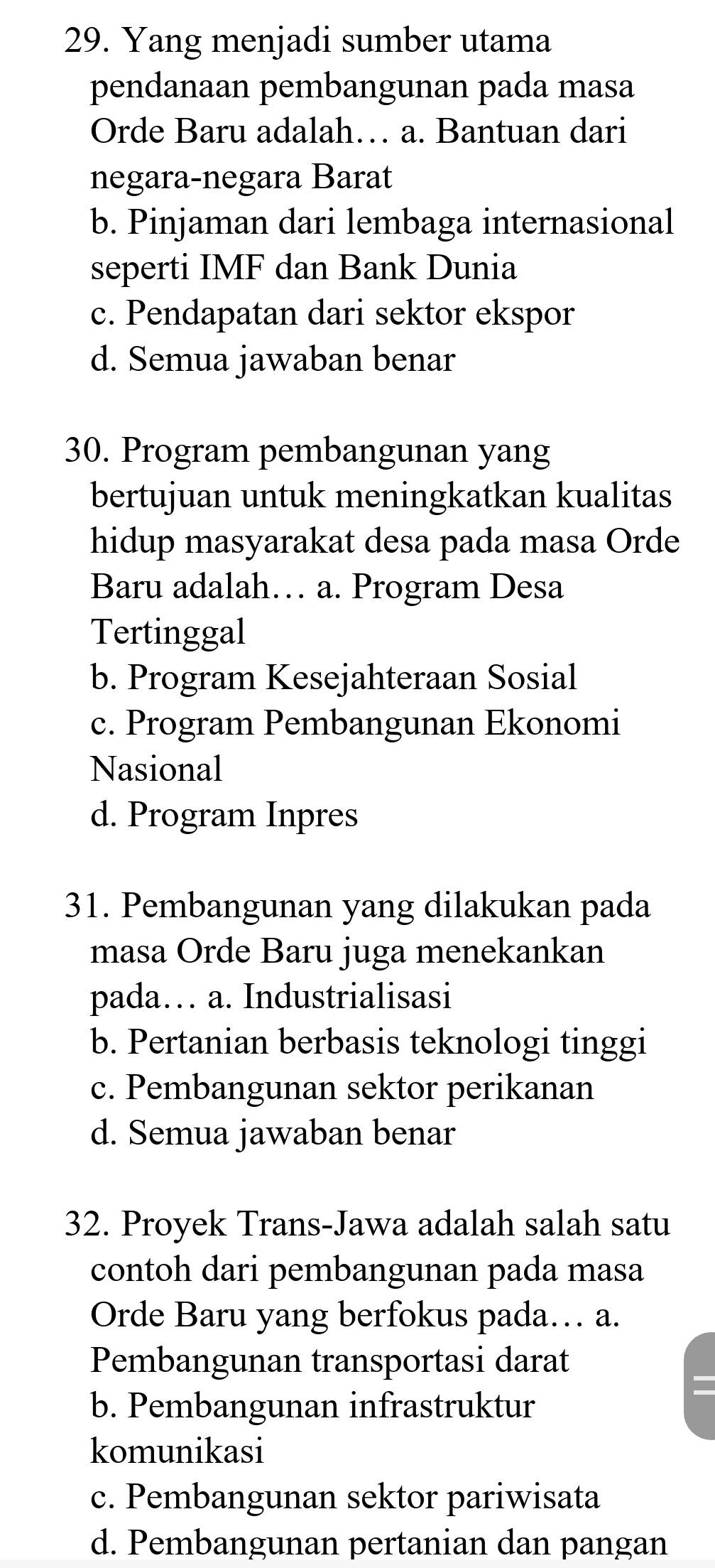 Yang menjadi sumber utama
pendanaan pembangunan pada masa
Orde Baru adalah… a. Bantuan dari
negara-negara Barat
b. Pinjaman dari lembaga internasional
seperti IMF dan Bank Dunia
c. Pendapatan dari sektor ekspor
d. Semua jawaban benar
30. Program pembangunan yang
bertujuan untuk meningkatkan kualitas
hidup masyarakat desa pada masa Orde
Baru adalah… a. Program Desa
Tertinggal
b. Program Kesejahteraan Sosial
c. Program Pembangunan Ekonomi
Nasional
d. Program Inpres
31. Pembangunan yang dilakukan pada
masa Orde Baru juga menekankan
pada… a. Industrialisasi
b. Pertanian berbasis teknologi tinggi
c. Pembangunan sektor perikanan
d. Semua jawaban benar
32. Proyek Trans-Jawa adalah salah satu
contoh dari pembangunan pada masa
Orde Baru yang berfokus pada… a.
Pembangunan transportasi darat
b. Pembangunan infrastruktur
komunikasi
c. Pembangunan sektor pariwisata
d. Pembangunan pertanian dan pangan