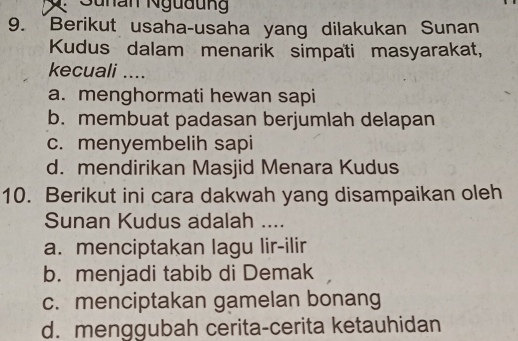 2: Sunan Ngudun
9. Berikut usaha-usaha yang dilakukan Sunan
Kudus dalam menarik simpati masyarakat,
kecuali ....
a. menghormati hewan sapi
b. membuat padasan berjumlah delapan
c. menyembelih sapi
d. mendirikan Masjid Menara Kudus
10. Berikut ini cara dakwah yang disampaikan oleh
Sunan Kudus adalah ....
a. menciptakan lagu lir-ilir
b. menjadi tabib di Demak
c. menciptakan gamelan bonang
d. menggubah cerita-cerita ketauhidan