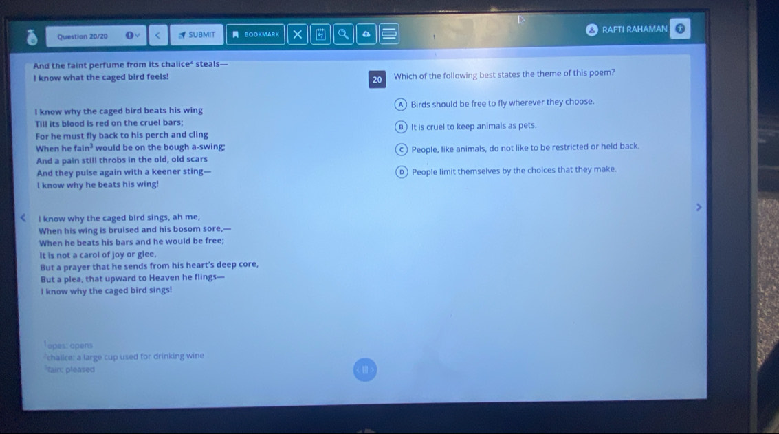 Question 20/20 SUBMIT BOOKMARK # a RAFTI RAHAMAN 
And the faint perfume from its chalice' steals
l know what the caged bird feels! 20 Which of the following best states the theme of this poem?
I know why the caged bird beats his wing A Birds should be free to fly wherever they choose.
Till its blood is red on the cruel bars;
For he must fly back to his perch and cling B) It is cruel to keep animals as pets.
When he fa n^3 would be on the bough a-swing;
And a pain still throbs in the old, old scars c) People, like animals, do not like to be restricted or held back.
And they pulse again with a keener sting— D) People limit themselves by the choices that they make.
I know why he beats his wing!
I know why the caged bird sings, ah me,
When his wing is bruised and his bosom sore,—
When he beats his bars and he would be free;
It is not a carol of joy or glee,
But a prayer that he sends from his heart’s deep core,
But a plea, that upward to Heaven he flings—
I know why the caged bird sings!
Topes: opens
chalice: a large cup used for drinking wine
fain: pleased