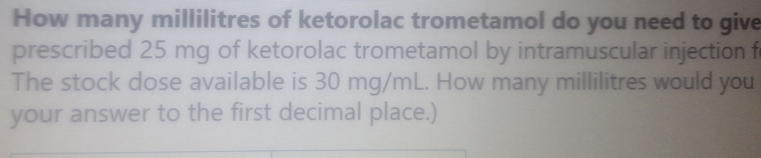 How many millilitres of ketorolac trometamol do you need to give 
prescribed 25 mg of ketorolac trometamol by intramuscular injection f 
The stock dose available is 30 mg/mL. How many millilitres would you 
your answer to the first decimal place.)