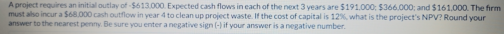 A project requires an initial outlay of - $613,000. Expected cash flows in each of the next 3 years are $191,000; $366,000; and $161,000. The firm 
must also incur a $68,000 cash outflow in year 4 to clean up project waste. If the cost of capital is 12%, what is the project's NPV? Round your 
answer to the nearest penny. Be sure you enter a negative sign (-) if your answer is a negative number.