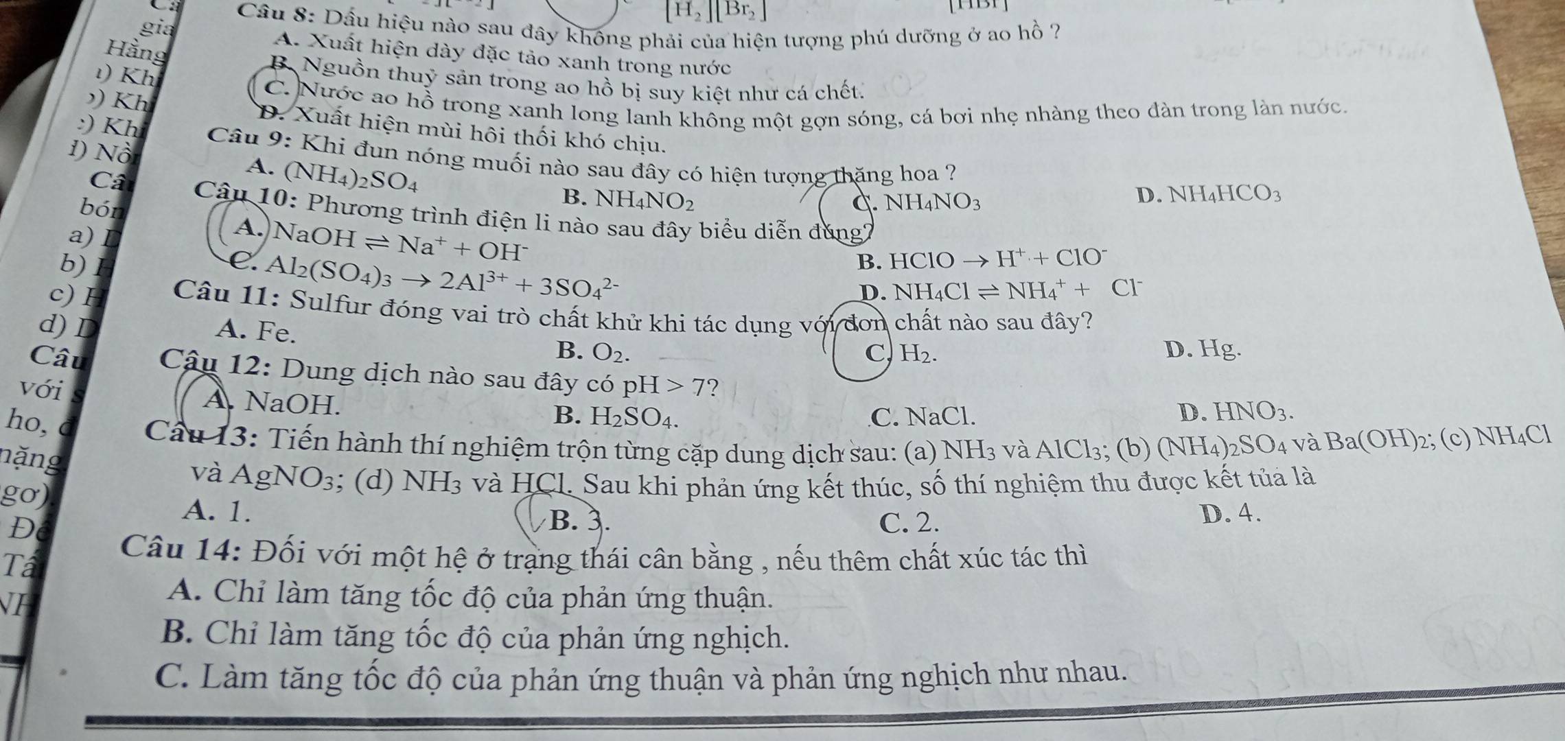 [H_2][Br_2]
Cầu 8: Dấu hiệu nào sau đây không phải của hiện tượng phú dưỡng ở ao hồ ?
gia
Hằng
A. Xuất hiện dày đặc tảo xanh trong nước
ι) Kh
B. Nguồn thuỷ sản trong ao hồ bị suy kiệt như cá chết.
C. Nước ao hồ trong xanh long lanh không một gợn sóng, cá bơi nhẹ nhàng theo đàn trong làn nước.
)) Kh D. Xuất hiện mùi hôi thối khó chịu.
1) Nồ
:) Kh  Câu 9: Khi đun nóng muối nào sau đây có hiện tượng thăng hoa ?
A. (NH_4)_2SO_4
bón
B. NH_4NO_2
C NH_4NO_3
D. NH [_4HCO_3
Câ  Câu 10: Phương trình điện li nào sau đây biểu diễn đúng2
A.)1 NaOHleftharpoons Na^++OH^-
b)1 B. HClOto H^++ClO^-
a) I D. NH_4Clleftharpoons NH_4^(++Cl^-)
C. Al_2(SO_4)_3to 2Al^(3+)+3SO_4^((2-)
c) H  Câu 11: Sulfur đóng vai trò chất khử khi tác dụng với đơn chất nào sau đây?
d) I A. Fe.
B. O_2). C H_2. D. Hg.
Câu  Câu 12: Dung dịch nào sau đây có pH>7 ?
với A. NaOH.
B.
ho, H_2SO_4. C. NaCl.
D. HNO_3.
Câu 13: Tiến hành thí nghiệm trộn từng cặp dung dịch sau: (a) NH_3 và A 1Cl_3; (b) (NH_4) 2SO4 và Ba(OH)_2· (c) N H_4Cl
nặng
và AgNO₃; (d) NH3 và HCl. Sau khi phản ứng kết thúc, số thí nghiệm thu được kết tủa là
gơ)
A. 1. D. 4.
B. 3.
D C. 2.
Ta
Câu 14: Đối với một hệ ở trạng thái cân bằng , nếu thêm chất xúc tác thì
NI
A. Chỉ làm tăng tốc độ của phản ứng thuận.
B. Chỉ làm tăng tốc độ của phản ứng nghịch.
C. Làm tăng tốc độ của phản ứng thuận và phản ứng nghịch như nhau.