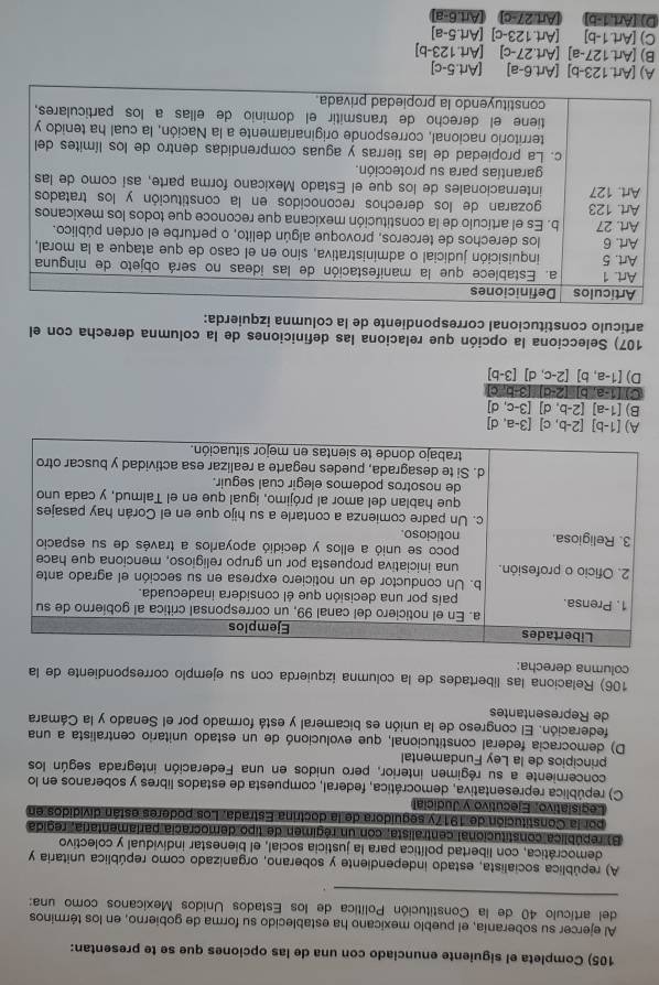 Completa el siguiente enunciado con una de las opciones que se te presentan:
Al ejercer su soberanía, el pueblo mexicano ha establecido su forma de gobierno, en los términos
_
del artículo 40 de la Constitución Política de los Estados Unidos Mexicanos como una:
.
A) república socialista, estado independiente y soberano, organizado como república unitaria y
democrática, con libertad política para la justicia social, el bienestar individual y colectivo
B) república constitucional centralista, con un régimen de tipo democracía parlamentaria, regida
por la Constitución de 1917y seguidora de la doctrina Estrada. Los poderes están divididos en
Legislativo, Ejecutivo y Judicial
C) república representativa, democrática, federal, compuesta de estados libres y soberanos en lo
concerniente a su régimen interior, pero unidos en una Federación integrada según los
principios de la Ley Fundamental
D) democracia federal constitucional, que evolucionó de un estado unitario centralista a una
federación. El congreso de la unión es bicameral y está formado por el Senado y la Cámara
de Representantes
106) Relaciona las libertades de la columna izquierda con su ejemplo correspondiente de la
columna derecha:
A) [1-b][2-b,c][3-a,d]
B) [1-a][2-b,d][3-c,d]
C [1-a,b] 2-c 13-5.c
D) [1-a,b][2-c,d][3-b]
107) Selecciona la opción que relaciona las definiciones de la columna derecha con el
artículo constitucional correspondiente de la columna izquierda:
A) [ Art.123-b] (Art.6-a) [Art. 5-0
B) Art.127-a] | (Art.27-c) (Art.12 3-b
C) [Art.1-b] (Art.123-c [Art.5-a]
D) (Art,1-b) (Art.27-c) [Art.6-a]