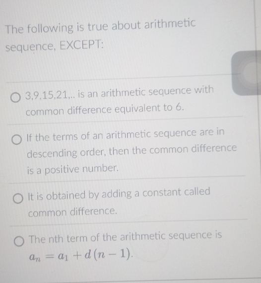 The following is true about arithmetic
sequence, EXCEPT:
3, 9, 15, 21,.. is an arithmetic sequence with
common difference equivalent to 6.
If the terms of an arithmetic sequence are in
descending order, then the common difference
is a positive number.
It is obtained by adding a constant called
common difference.
The nth term of the arithmetic sequence is
a_n=a_1+d(n-1).