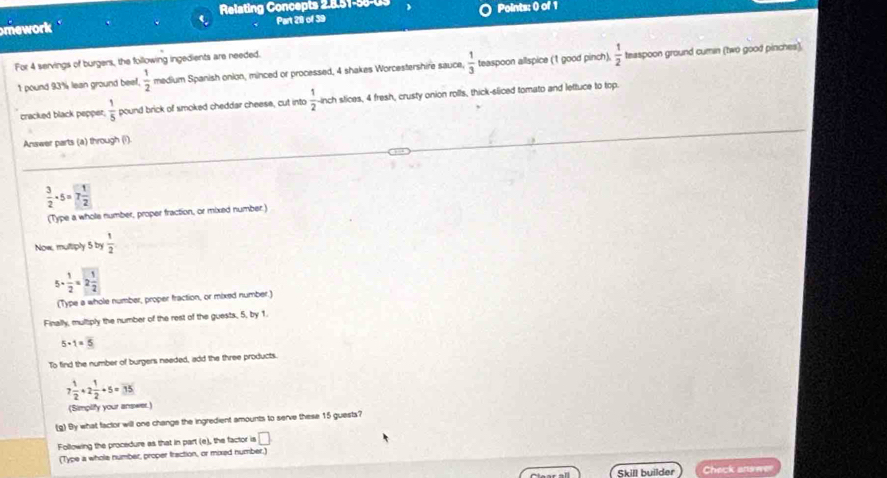 Relating Concepts 2.8.51-55-U3 
mework ' Part 29 of 39 Points: () of 1 
For 4 servings of burgers, the following ingedients are needed.
1 pound 93% lean ground beef.  1/2  medium Spanish onion, minced or processed, 4 shakes Worcestershire sauce,  1/3  teaspoon allspice (1 good pinch).  1/2  teaspoon ground cumin (two good pinches). 
cracked black pepper,  1/5  pound brick of smoked cheddar cheese, cut into  1/2  --inch slices, 4 fresh, crusty onion rolls, thick-sliced tomato and lettuce to top. 
Answer parts (a) through (i)
 3/2 · 5=7 1/2 
(Type a whole number, proper fraction, or mixed number) 
Now, multiply 5 by  1/2 
5·  1/2 =2 1/2 
(Type a whole number, proper fraction, or mixed number.) 
Finally, multiply the number of the rest of the guests, 5, by 1.
5· 1=overline 
To find the number of burgers needed, add the three products.
7 1/2 +2 1/2 +5=35
(Simplify your answer.) 
(g) By what factor will one change the ingredient amounts to serve these 15 guesta? 
Following the procedure as that in part (e), the factor is □ 
(Type a whole number, proper fraction, or mixed number.) 
Skill builder Check answer