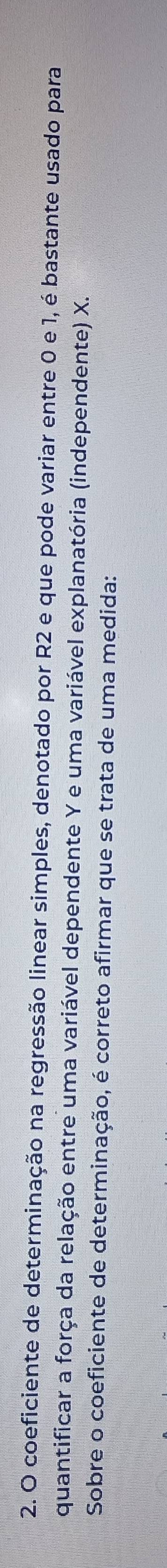 coeficiente de determinação na regressão linear simples, denotado por R2 e que pode variar entre 0 e 1, é bastante usado para 
quantificar a força da relação entre uma variável dependente Y e uma variável explanatória (independente) X. 
Sobre o coeficiente de determinação, é correto afirmar que se trata de uma medida: