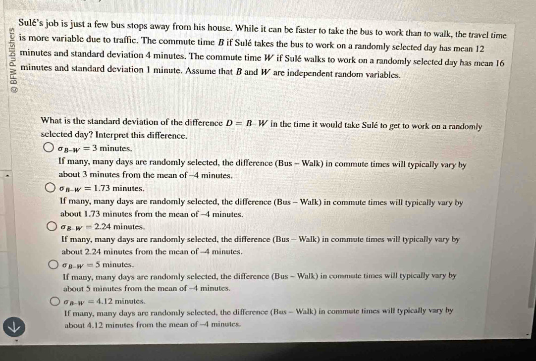 Sulé’s job is just a few bus stops away from his house. While it can be faster to take the bus to work than to walk, the travel time
is more variable due to traffic. The commute time B if Sulé takes the bus to work on a randomly selected day has mean 12
minutes and standard deviation 4 minutes. The commute time W if Sulé walks to work on a randomly selected day has mean 16
minutes and standard deviation 1 minute. Assume that B and W are independent random variables.
What is the standard deviation of the difference D=B-W in the time it would take Sulé to get to work on a randomly
selected day? Interpret this difference.
sigma _B-W=3m inutes.
If many, many days are randomly selected, the difference (Bus - Walk) in commute times will typically vary by
about 3 minutes from the mean of -4 minutes.
sigma _B-W=1.73 minutes.
If many, many days are randomly selected, the difference (Bus - Walk) in commute times will typically vary by
about 1.73 minutes from the mean of -4 minutes.
sigma _B-W=2.24 minutes.
If many, many days are randomly selected, the difference (Bus - Walk) in commute times will typically vary by
about 2.24 minutes from the mean of -4 minutes.
sigma _B-W=5 minutes.
If many, many days are randomly selected, the difference (Bus - Walk) in commute times will typically vary by
about 5 minutes from the mean of -4 minutes.
sigma _B-W=4.12mi nutes.
If many, many days are randomly selected, the difference (Bus - Walk) in commute times will typically vary by
about 4.12 minutes from the mean of -4 minutes.