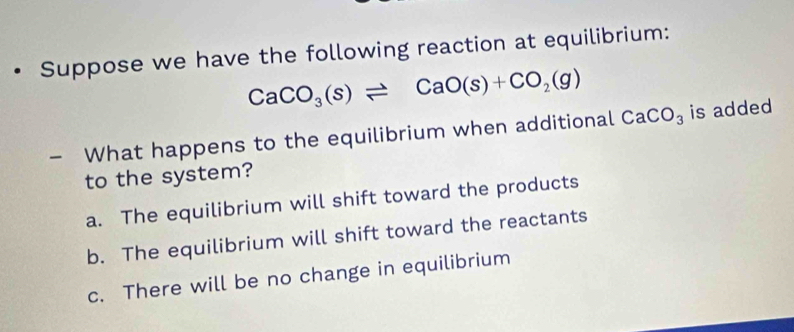 Suppose we have the following reaction at equilibrium:
CaCO_3(s)leftharpoons CaO(s)+CO_2(g)
— What happens to the equilibrium when additional CaCO_3 is added
to the system?
a. The equilibrium will shift toward the products
b. The equilibrium will shift toward the reactants
c. There will be no change in equilibrium