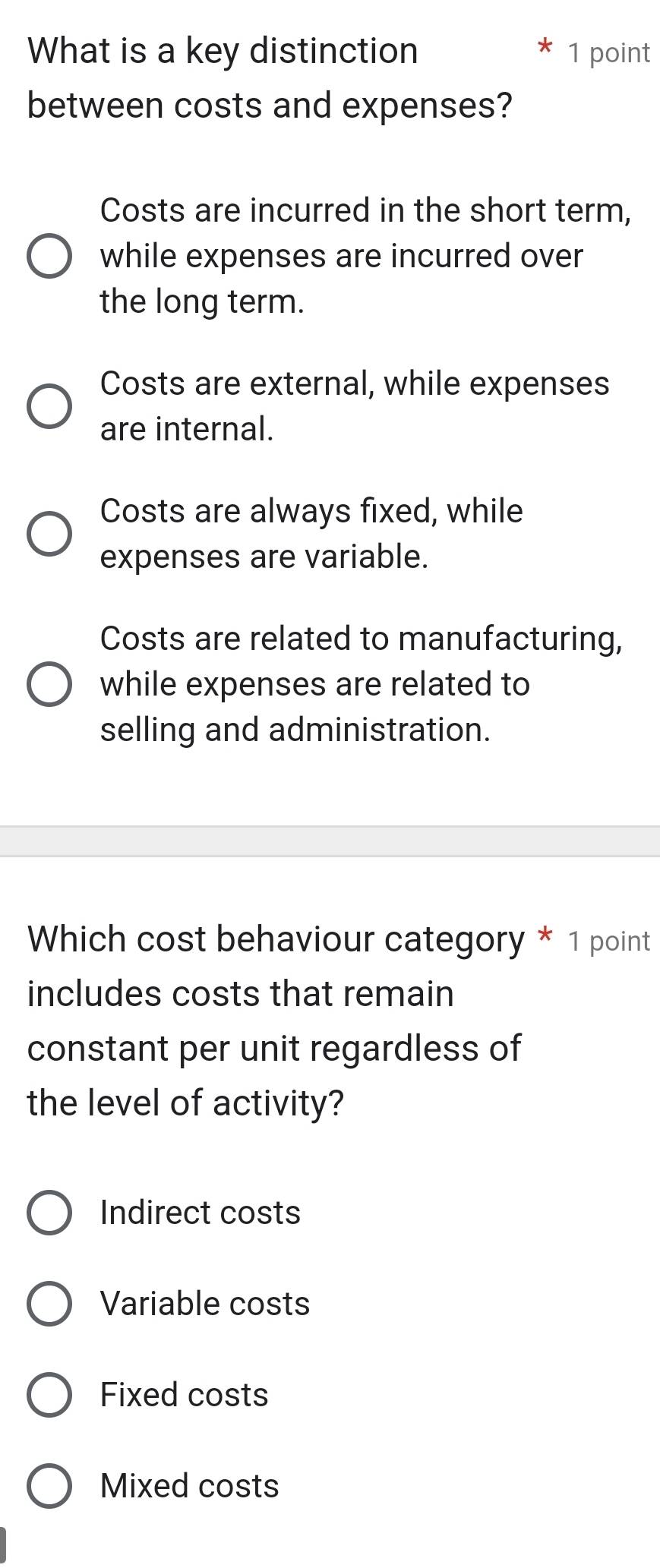 What is a key distinction 1 point
between costs and expenses?
Costs are incurred in the short term,
while expenses are incurred over
the long term.
Costs are external, while expenses
are internal.
Costs are always fixed, while
expenses are variable.
Costs are related to manufacturing,
while expenses are related to
selling and administration.
Which cost behaviour category * 1 point
includes costs that remain
constant per unit regardless of
the level of activity?
Indirect costs
Variable costs
Fixed costs
Mixed costs