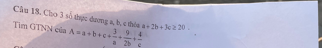 Cho 3 số thực dương a, b, c thỏa a+2b+3c≥ 20. 
Tìm GTNN của A=a+b+c+ 3/a + 9/2b + 4/c 