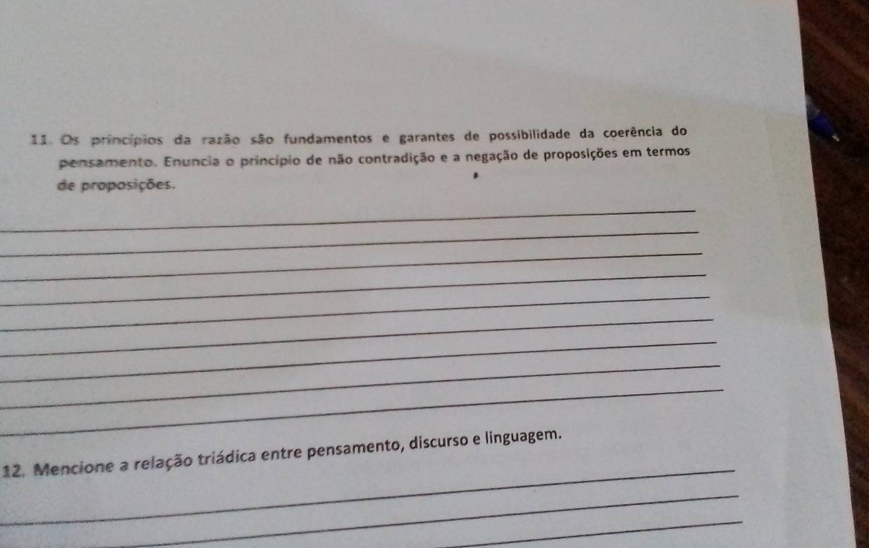 Os princípios da razão são fundamentos e garantes de possibilidade da coerência do 
pensamento. Enuncia o princípio de não contradição e a negação de proposições em termos 
de proposições. 
_ 
_ 
_ 
_ 
_ 
_ 
_ 
_ 
_ 
_ 
12. Mencione a relação triádica entre pensamento, discurso e linguagem. 
_ 
_