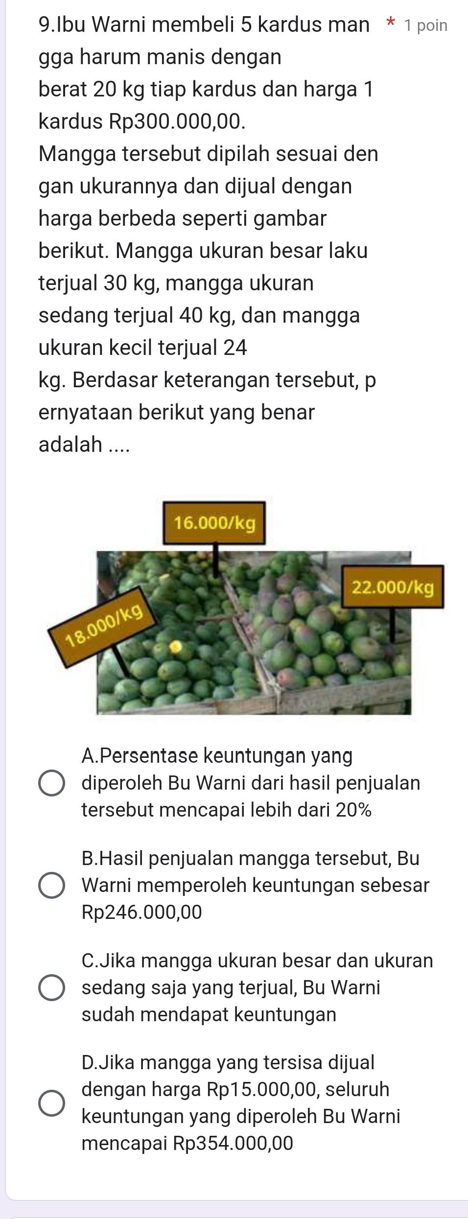 Ibu Warni membeli 5 kardus man * 1 poin
gga harum manis dengan
berat 20 kg tiap kardus dan harga 1
kardus Rp300.000,00.
Mangga tersebut dipilah sesuai den
gan ukurannya dan dijual dengan
harga berbeda seperti gambar
berikut. Mangga ukuran besar laku
terjual 30 kg, mangga ukuran
sedang terjual 40 kg, dan mangga
ukuran kecil terjual 24
kg. Berdasar keterangan tersebut, p
ernyataan berikut yang benar
adalah ....
A.Persentase keuntungan yang
diperoleh Bu Warni dari hasil penjualan
tersebut mencapai lebih dari 20%
B.Hasil penjualan mangga tersebut, Bu
Warni memperoleh keuntungan sebesar
Rp246.000,00
C.Jika mangga ukuran besar dan ukuran
sedang saja yang terjual, Bu Warni
sudah mendapat keuntungan
D.Jika mangga yang tersisa dijual
dengan harga Rp15.000,00, seluruh
keuntungan yang diperoleh Bu Warni
mencapai Rp354.000,00