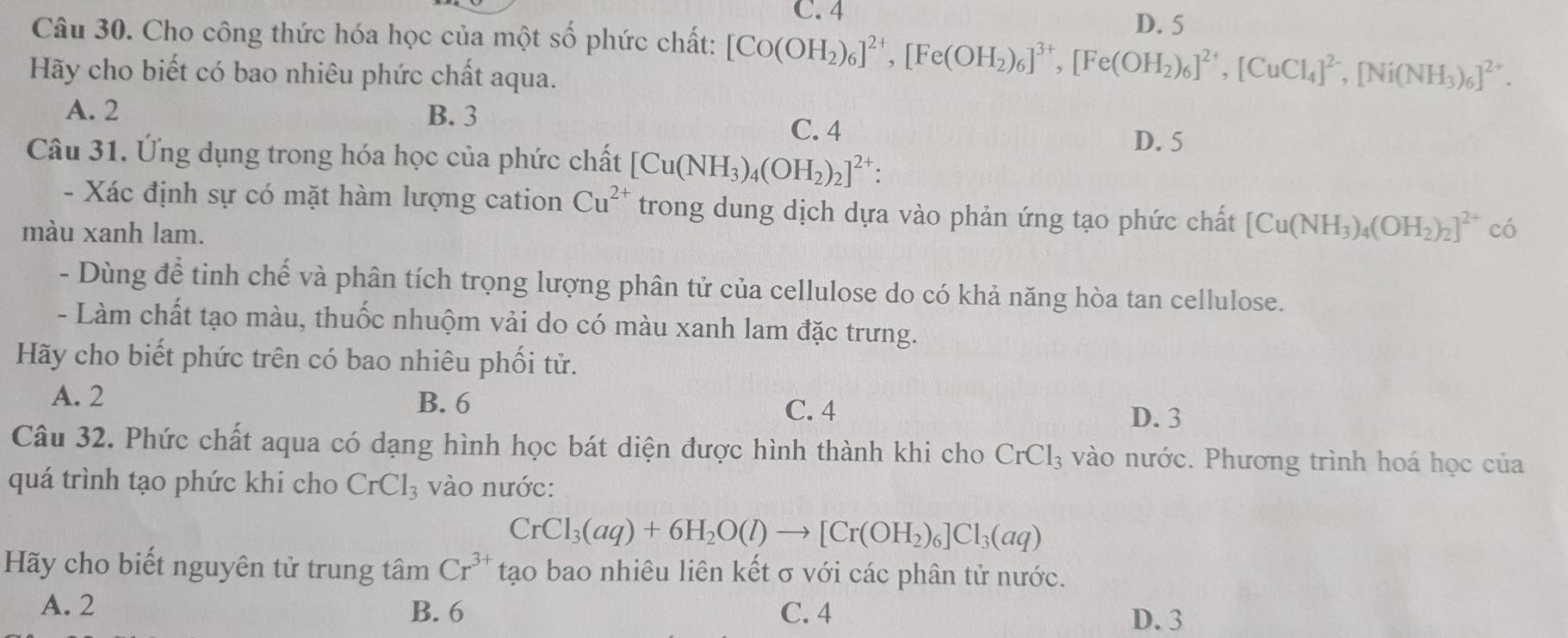 C. 4 D. 5
Câu 30. Cho công thức hóa học của một số phức chất: [Co(OH_2)_6]^2+,[Fe(OH_2)_6]^3+,[Fe(OH_2)_6]^2+,[CuCl_4]^2-,[Ni(NH_3)_6]^2+.
Hãy cho biết có bao nhiêu phức chất aqua.
A. 2 B. 3 C. 4 D. 5
Câu 31. Ứng dụng trong hóa học của phức chất [Cu(NH_3)_4(OH_2)_2]^2+:
- Xác định sự có mặt hàm lượng cation Cu^(2+) trong dung dịch dựa vào phản ứng tạo phức chất [Cu(NH_3)_4(OH_2)_2]^2+
màu xanh lam. có
- Dùng để tinh chế và phân tích trọng lượng phân tử của cellulose do có khả năng hòa tan cellulose.
- Làm chất tạo màu, thuốc nhuộm vải do có màu xanh lam đặc trưng.
Hãy cho biết phức trên có bao nhiêu phối tử.
A. 2 B. 6 C. 4 D. 3
Câu 32. Phức chất aqua có dạng hình học bát diện được hình thành khi cho CrCl_3 vào nước. Phương trình hoá học của
quá trình tạo phức khi cho CrCl_3 vào nước:
CrCl_3(aq)+6H_2O(l)to [Cr(OH_2)_6]Cl_3(aq)
Hãy cho biết nguyên tử trung tâm Cr^(3+) tạo bao nhiêu liên kết σ với các phân tử nước.
A. 2 B. 6 C. 4
D. 3