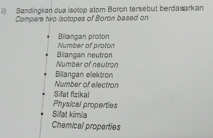 Bandingkan dua isotop atom Boron tersebut berdasarkan
Compare two isotopes of Boron based on
Bilangan proton
Number of proton
Bilangan neutron
Number of neutron
Bilangan elektron
Number of electron
Sifat fizikal
Physical properties
Sifat kimia
Chemical properties