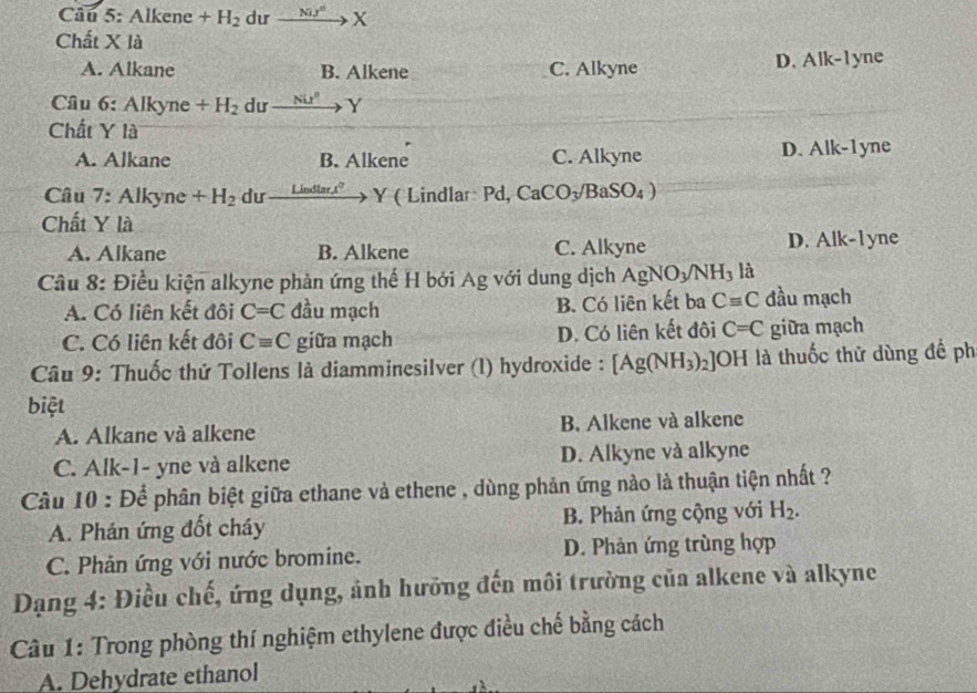 Alkene +H_2 dư xrightarrow Nu^dX
Chất Xla
A. Alkane B. Alkene C. Alkyne D. Alk-1yne
Câu 6: Alkyne+H_2 dư xrightarrow NU^2Y
Chất Y là
A. Alkane B. Alkene C. Alkyne D. Alk-1yne
Câu 7:Alky ne +H_2 du _ Lindtan x^2 Y ( Lindlar Pd, CaCO_3/BaSO_4)
Chất Y là
A. Alkane B. Alkene C. Alkyne D. Alk-I yne
Câu 8: Điều kiện alkyne phản ứng thế H bởi Ag với dung dịch AgNO_3/NH_3 là
A. Có liên kết đôi C=C đầu mạch B. Có liên kết ba Cequiv C đầu mạch
C. Có liên kết đôi Cequiv C giữa mạch D. Có liên kết đôi C=C giữa mạch
Câu 9: Thuốc thứ Tollens là diamminesilver (l) hydroxide : [Ag(NH_3) OH l là thuốc thử dùng để ph   
biệt
A. Alkane và alkene B. Alkene và alkene
C. Alk-1- yne và alkene D. Alkyne và alkyne
Câu 10 : Để phân biệt giữa ethane và ethene , dùng phản ứng nào là thuận tiện nhất ?
A. Phán ứng đốt cháy B. Phản ứng cộng với H_2.
C. Phản ứng với nước bromine. D. Phản ứng trùng hợp
Đạng 4: Điều chế, ứng dụng, ảnh hưỡng đến môi trường của alkene và alkyne
Câu 1: Trong phòng thí nghiệm ethylene được điều chế bằng cách
A. Dehydrate ethanol