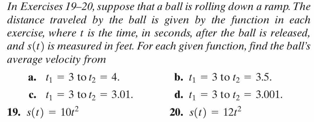 In Exercises 19-20, suppose that a ball is rolling down a ramp. The 
distance traveled by the ball is given by the function in each 
exercise, where t is the time, in seconds, after the ball is released, 
and s(t) is measured in feet. For each given function, find the ball’s 
average velocity from 
a. t_1=3 to t_2=4. b. t_1=3 to t_2=3.5. 
c. t_1=3 to t_2=3.01. d. t_1=3 to t_2=3.001. 
19. s(t)=10t^2 20. s(t)=12t^2