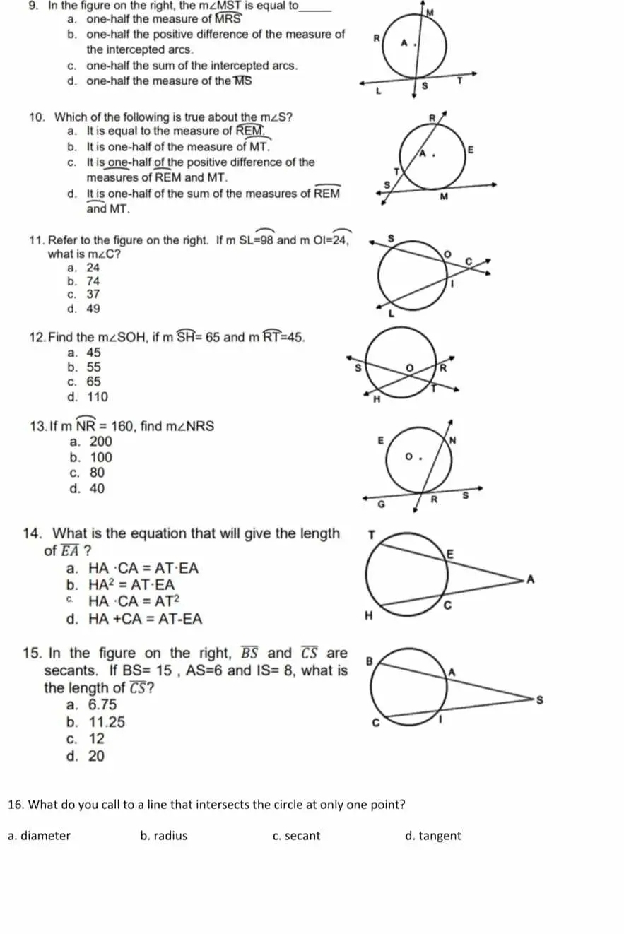 In the figure on the right, the m∠ MST is equal to_
a. one-half the measure of widehat MRS
b. one-half the positive difference of the measure of
the intercepted arcs.
c. one-half the sum of the intercepted arcs.
d. one-half the measure of the MS
10. Which of the following is true about the m∠ S ?
a. It is equal to the measure of widehat REM
b. It is one-half of the measure of MT.
c. It is one-half of the positive difference of the
measures of overline REM and MT.
d. It is one-half of the sum of the measures of widehat REM
overline andMT. 
11. Refer to the figure on the right. If m SL=98 and mOI=overline 24
what is m∠ C 7
a. 24
b. 74
c. 37
d. 49
12. Find the m∠ SOH , if mwidehat SH=65 and mwidehat RT=45.
a. 45
b. 55
c. 65
d. 110
13. If mwidehat NR=160 , find m∠ NRS
a. 200
b. 100
c. 80
d. 40
14. What is the equation that will give the length 
of overline EA ?
a. HA· CA=AT· EA
b. HA^2=AT· EA
C. HA· CA=AT^2
d. HA+CA=AT-EA
15. In the figure on the right, overline BS and overline CS are
secants. If BS=15, AS=6 and IS=8 , what is
the length of overline CS 7
a. 6.75
b. 11.25
c. 12
d. 20
16. What do you call to a line that intersects the circle at only one point?
a. diameter b. radius c. secant d. tangent