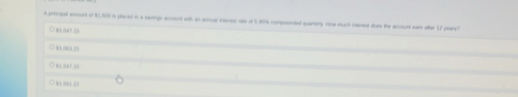 A principal amount of $1,500 is placed in a savings account with as arnual interest ose of 5.95% compoundad quararly. Mow much interest does the account eam alber 12 yearst
$3.047.15
13.003.72
$3.647/16
11.501.23