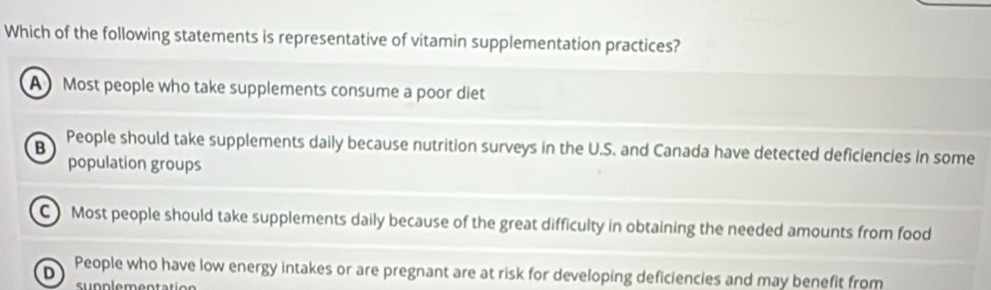 Which of the following statements is representative of vitamin supplementation practices?
A Most people who take supplements consume a poor diet
B People should take supplements daily because nutrition surveys in the U.S. and Canada have detected deficiencies in some
population groups
C) Most people should take supplements daily because of the great difficulty in obtaining the needed amounts from food
People who have low energy intakes or are pregnant are at risk for developing deficiencies and may benefit from
D
s u n n lemen t a t ic