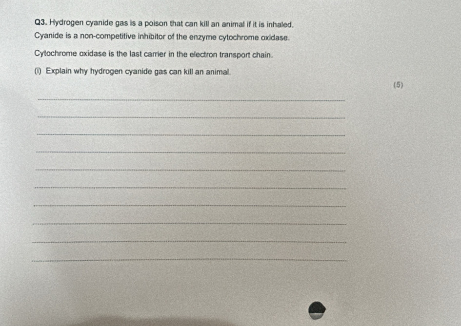 Hydrogen cyanide gas is a poison that can kill an animal if it is inhaled. 
Cyanide is a non-competitive inhibitor of the enzyme cytochrome oxidase. 
Cytochrome oxidase is the last carrier in the electron transport chain. 
(i) Explain why hydrogen cyanide gas can kill an animal. 
(5) 
_ 
_ 
_ 
_ 
_ 
_ 
_ 
_ 
_ 
_