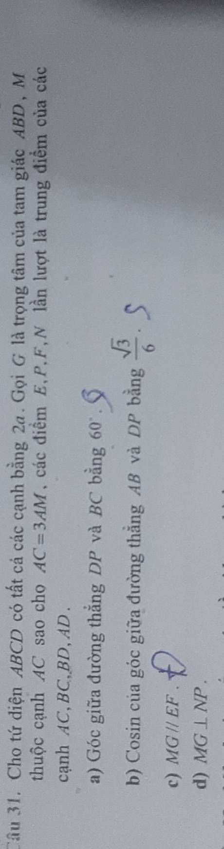Cho tứ diện ABCD có tất cá các cạnh bằng 2a. Gọi G là trọng tâm của tam giác ABD , M
thuộc cạnh AC sao cho AC=3AM , các điểm E, P, F, N lần lượt là trung điểm của các
cạnh AC, BC, BD, AD.
a) Góc giữa đường thẳng DP và BC bằng 60°
b) Cosin của góc giữa đường thẳng AB và DP bằng  sqrt(3)/6 .
c) MGparallel EF.
d) MG⊥ NP.