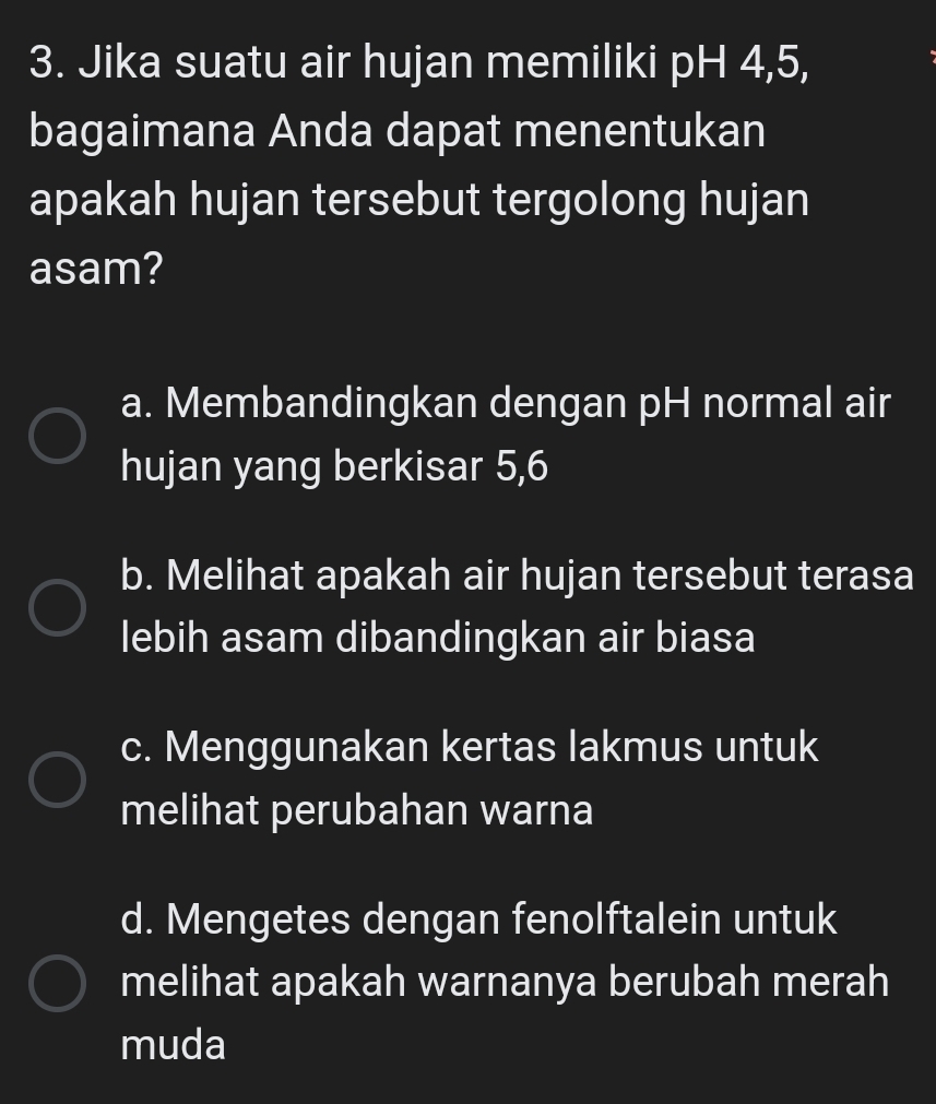 Jika suatu air hujan memiliki pH 4, 5,
bagaimana Anda dapat menentukan
apakah hujan tersebut tergolong hujan
asam?
a. Membandingkan dengan pH normal air
hujan yang berkisar 5, 6
b. Melihat apakah air hujan tersebut terasa
lebih asam dibandingkan air biasa
c. Menggunakan kertas lakmus untuk
melihat perubahan warna
d. Mengetes dengan fenolftalein untuk
melihat apakah warnanya berubah merah
muda