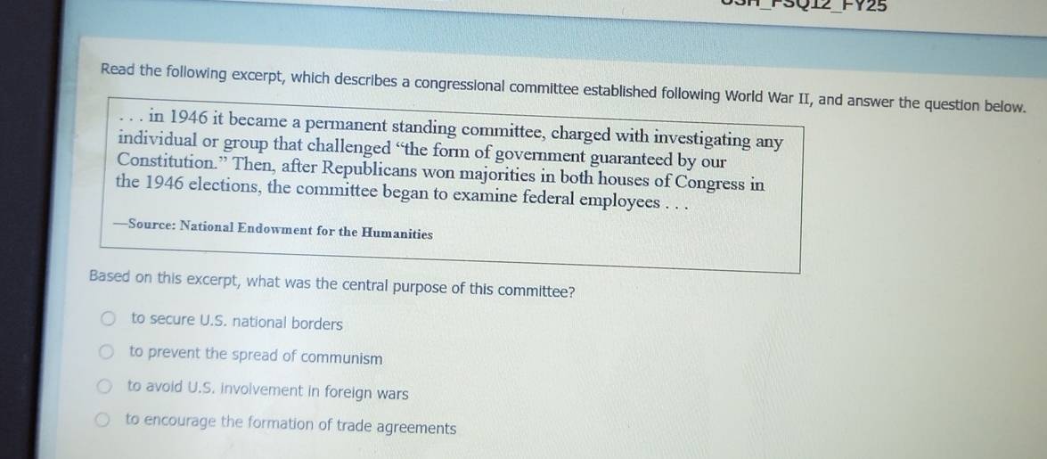 FSQ12 FY25
Read the following excerpt, which describes a congressional committee established following World War II, and answer the question below.
in 1946 it became a permanent standing committee, charged with investigating any
individual or group that challenged “the form of government guaranteed by our
Constitution.” Then, after Republicans won majorities in both houses of Congress in
the 1946 elections, the committee began to examine federal employees . . .
—Source: National Endowment for the Humanities
Based on this excerpt, what was the central purpose of this committee?
to secure U.S. national borders
to prevent the spread of communism
to avoid U.S. involvement in foreign wars
to encourage the formation of trade agreements