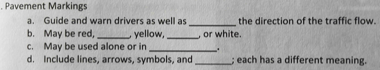 Pavement Markings 
a. Guide and warn drivers as well as _the direction of the traffic flow. 
b. May be red, _, yellow,_ , or white. 
c. May be used alone or in_ 
_. 
d. Include lines, arrows, symbols, and _; each has a different meaning.