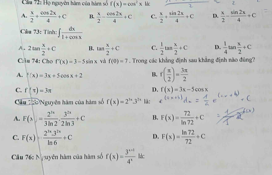 Cầu 72: Họ nguyên hàm của hàm số f(x)=cos^2x là:
A.  x/2 + cos 2x/4 +C B.  x/2 - cos 2x/4 +C C.  x/2 + sin 2x/4 +C D.  x/2 - sin 2x/4 +C
Câu 73: Tính: ∈t  dx/1+cos x 
A. 2tan  x/2 +C B. tan  x/2 +C C.  1/2 tan  x/2 +C D.  1/4 tan  x/2 +C
Cầu 74: Cho f'(x)=3-5sin x và f(0)=7. Trong các khẳng định sau khẳng định nào đúng?
A. f(x)=3x+5cos x+2 B. f( π /2 )= 3π /2 
C. f(π )=3π D. f(x)=3x-5cos x
Câu 7:Nguyên hàm của hàm số f(x)=2^(3x).3^(2x) là:
A. F(x)= 2^(3x)/3ln 2 ·  3^(2x)/2ln 3 +C F(x)= 72/ln 72 +C
B.
C. F(x)= (2^(3x).3^(2x))/ln 6 +C F(x)= ln 72/72 +C
D.
Câu 76: Nguyên hàm của hàm số f(x)= (3^(x+1))/4^x  là: