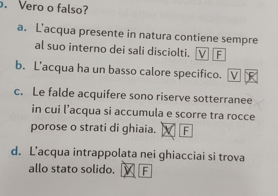 Vero o falso?
a. L’acqua presente in natura contiene sempre
al suo interno dei sali disciolti. V F
b. L’acqua ha un basso calore specifico. [
c. Le falde acquifere sono riserve sotterranee
in cui l’acqua si accumula e scorre tra rocce
porose o strati di ghiaia. F
d. L’acqua intrappolata nei ghiacciai si trova
allo stato solido. F