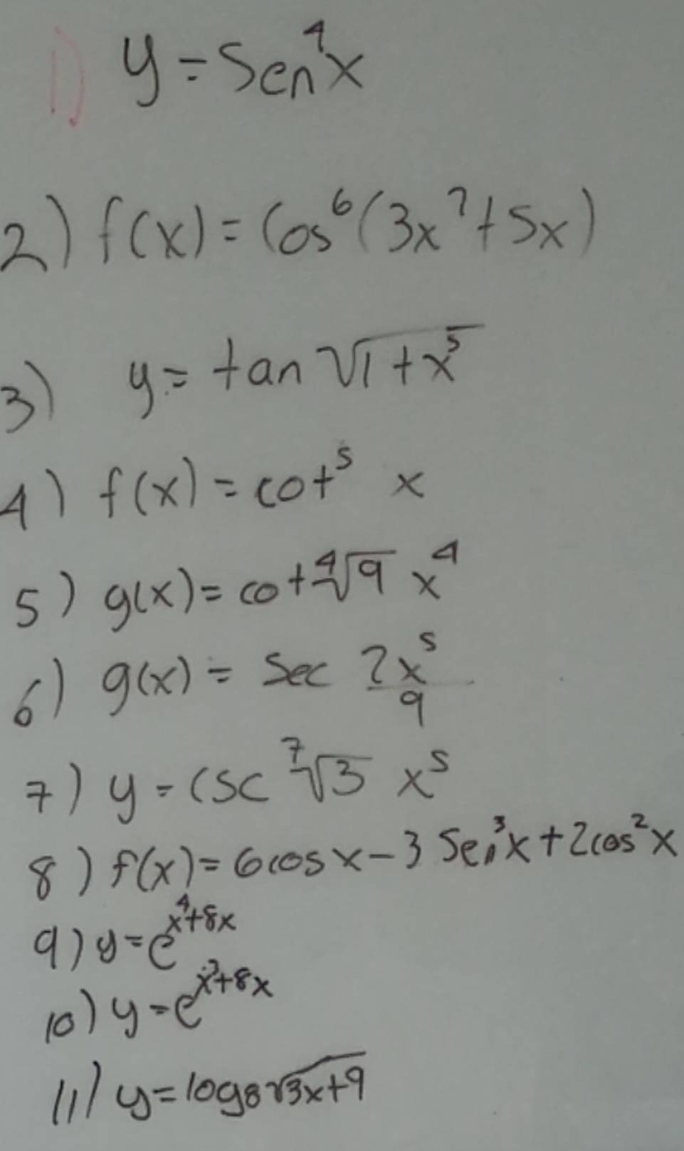 y=5en^4x
2) f(x)=cos^6(3x^7+5x)
3 y=tan sqrt(1+x^5)
A) f(x)=cot^5x
5) g(x)=cot sqrt[4](9)x^4
6) g(x)=sec 3x^5_9
) y=csc sqrt[7](3)x^5
8) f(x)=6cos x-3sec^3x+2cos^2x
9) y=e^(x^4)+8x
(0) y=e^(x^3)+8x
(11 y=log _8sqrt(3x+9)