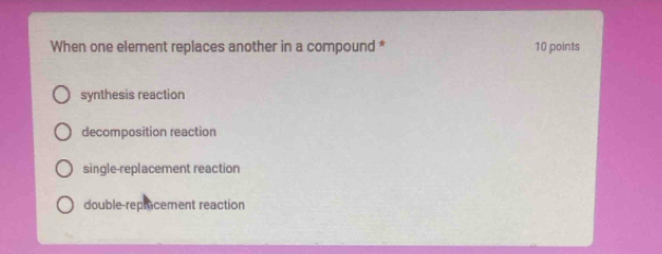 When one element replaces another in a compound * 10 points
synthesis reaction
decomposition reaction
single-replacement reaction
double repracement reaction