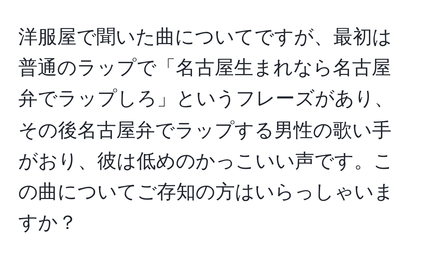 洋服屋で聞いた曲についてですが、最初は普通のラップで「名古屋生まれなら名古屋弁でラップしろ」というフレーズがあり、その後名古屋弁でラップする男性の歌い手がおり、彼は低めのかっこいい声です。この曲についてご存知の方はいらっしゃいますか？