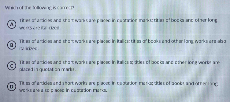 Which of the following is correct?
Titles of articles and short works are placed in quotation marks; titles of books and other long
A works are italicized.
Titles of articles and short works are placed in italics; titles of books and other long works are also
B italicized.
Titles of articles and short works are placed in italics s; titles of books and other long works are
C
placed in quotation marks.
Titles of articles and short works are placed in quotation marks; titles of books and other long
D
works are also placed in quotation marks.