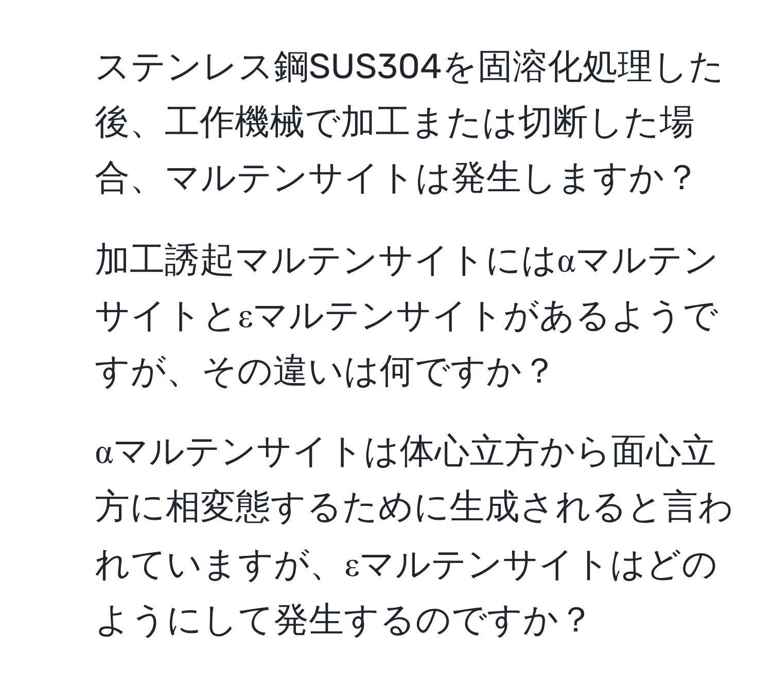 ステンレス鋼SUS304を固溶化処理した後、工作機械で加工または切断した場合、マルテンサイトは発生しますか？  
2. 加工誘起マルテンサイトにはαマルテンサイトとεマルテンサイトがあるようですが、その違いは何ですか？  
3. αマルテンサイトは体心立方から面心立方に相変態するために生成されると言われていますが、εマルテンサイトはどのようにして発生するのですか？