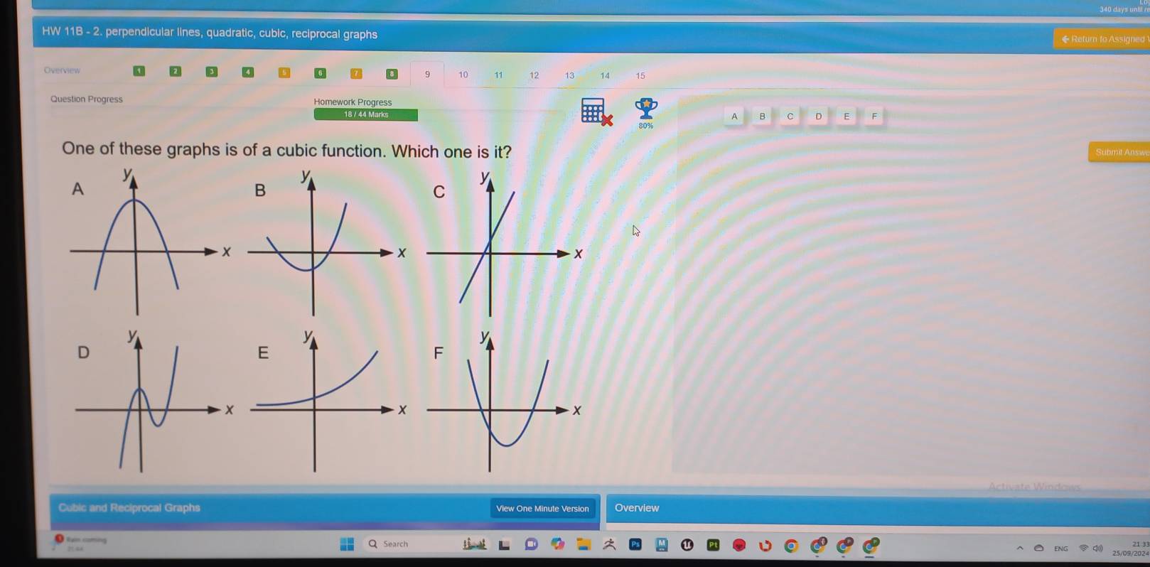 HW 11B - 2. perpendicular lines, quadratic, cubic, reciprocal graphs ◆Return to Assigned 
Overview D 9 10 11 12 14 15 
Question Progress Homework Progress 
18 / 44 Marks F 
B C D 
80% 
One of these graphs is of a cubic function. Which one is it? Submit Answa 
Activate Windows 
Cubic and Reciprocal Graphs View One Minute Version Overview 
n caming Search 
21 3 
202