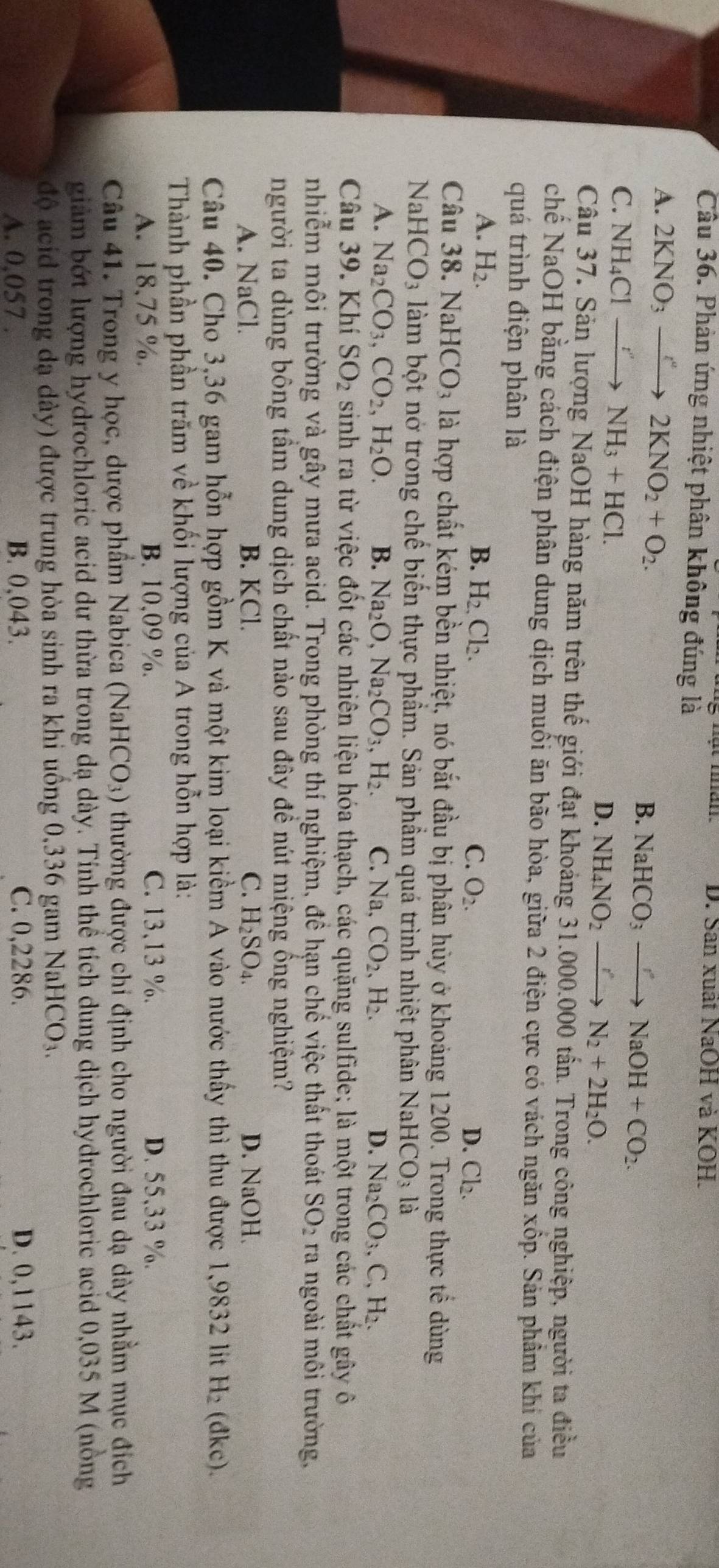 D. San xuất NaOH và KOH.
Câu 36. Phản ứng nhiệt phân không đúng là
A. 2KNO_3xrightarrow t^a 2KNO_2+O_2.
B. NaHCO_3to NaOH+CO_2.
C. NH_4Clto NH_3+HCl.
D. NH_4NO_2to N_2+2H_2O.
Câu 37. Sản lượng NaOH hàng năm trên thế giới đạt khoảng 31.000.000 tấn. Trong công nghiệp, người ta điều
chế NaOH bằng cách điện phân dung dịch muổi ăn bão hòa, giữa 2 điện cực có vách ngăn xốp. Sản phẩm khí của
quá trình điện phân là
A. H_2. B. H_2.Cl_2. C. O_2. D. Cl_2.
Câu 38. Na HCO_3 là hợp chất kém bền nhiệt, nó bắt đầu bị phân hủy ở khoảng 1200. Trong thực tế dùng
Nal HCO_3 làm bột nở trong chế biến thực phẩm. Sản phẩm quá trình nhiệt phân NaH CO_3 là
A. Na_2CO_3,CO_2,H_2O. B. Na_2O,Na_2CO_3,H_2. C. Na CO_2,H_2. D. Na_2CO_3,C,H_2.
Câu 39. Khí SO_2 sinh ra từ việc đốt các nhiên liệu hóa thạch, các quặng sulfide; là một trong các chất gây ô
nhiễm môi trường và gây mưa acid. Trong phòng thí nghiệm, đề hạn chế việc thất thoát SO_2 ra ngoài môi trường,
người ta dùng bông tầm dung dịch chất nào sau đây đề nút miệng ống nghiệm?
A. NaCl. B. KCl. C. H_2SO_4. D. NaOH.
Câu 40. Cho 3,36 gam hỗn hợp gồm K và một kim loại kiểm A vào nước thấy thì thu được 1,9832 lit H_2 (đkc).
Thành phần phần trăm về khối lượng của A trong hỗn hợp là:
A. 18,75 %. B. 10,09 %. C. 13,13 %. D. 55,33 %.
Câu 41. Trong y học, dược phẩm Nabica (NaHCO_3) thường được chi định cho người đau dạ dày nhằm mục đích
giàm bớt lượng hydrochloric acid dư thừa trong dạ dày. Tính thể tích dung dịch hydrochloric acid 0,035 M (nòng
độ acid trong đạ dày) được trung hòa sinh ra khi uồng 0,336 gam Nai HCO_3
A. 0,057 . B. 0,043. C. 0,2286. D. 0,1143.